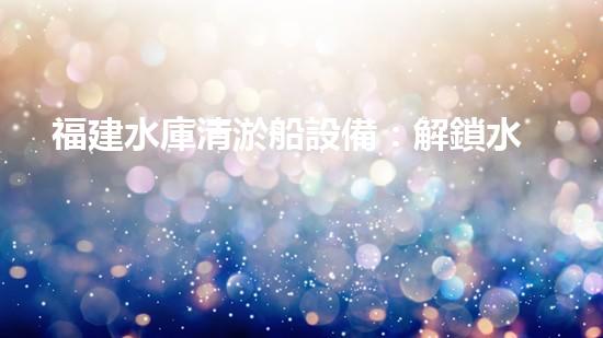 福建水庫清淤船設備：解鎖水域秘密，探尋湖底寶藏！